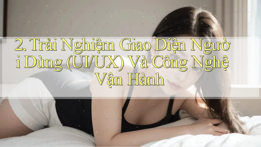 2. Trải Nghiệm Giao Diện Người Dùng (UI/UX) Và Công Nghệ Vận Hành 2. Trải Nghiệm Giao Diện Người Dùng (UI/UX) Và Công Nghệ Vận Hành