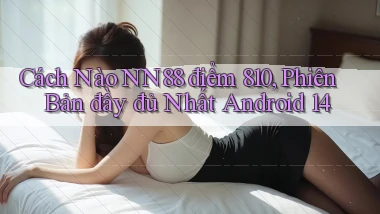 Cách nào Nn88 điểm 810, phiên bản đầy đủ nhất Android 14