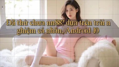 Đã thử chưa nn88 dựa trên trải nghiệm cá nhân, Android 10