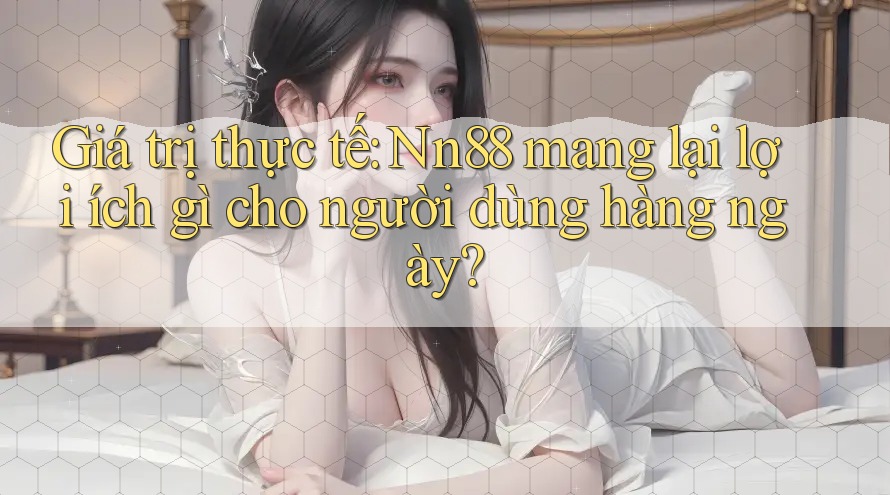 Giá trị thực tế: Nn88 mang lại lợi ích gì cho người dùng hàng ngày?
