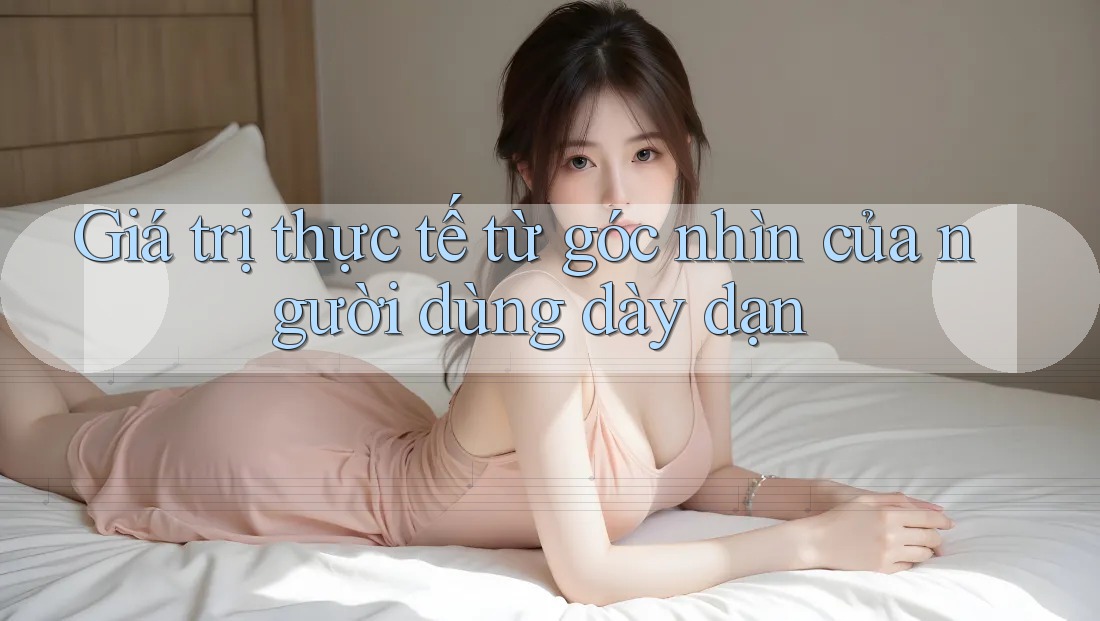 Giá trị thực tế từ góc nhìn của người dùng dày dạn