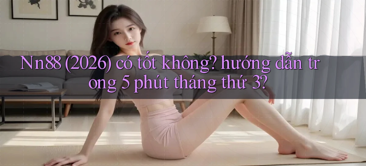 Nn88 (2026) có tốt không hướng dẫn trong 5 phút tháng thứ 3
