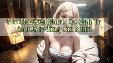 Nn88 (2026) matrix so sánh trên iOS 17 đáng cân nhắc