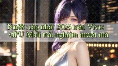 Nn88 cập nhật 2026 trên Vivo GPU Mali trải nghiệm mượt mà