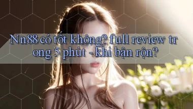 Nn88 có tốt không full review trong 5 phút   khi bận rộn