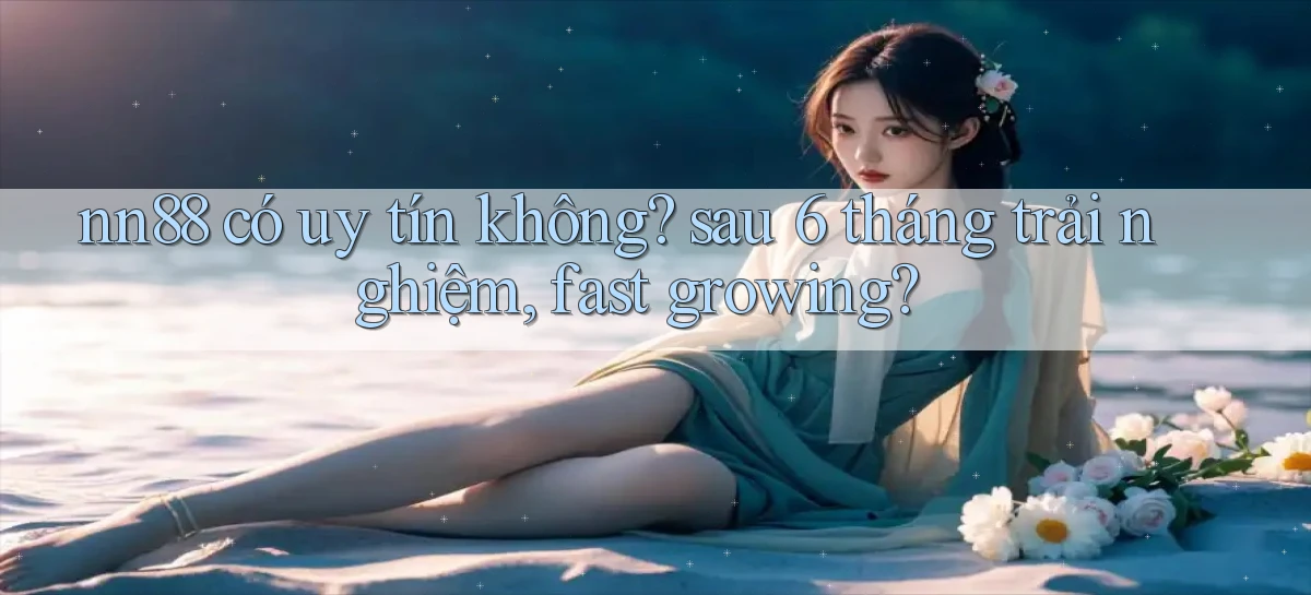 nn88 có uy tín không sau 6 tháng trải nghiệm, fast growing