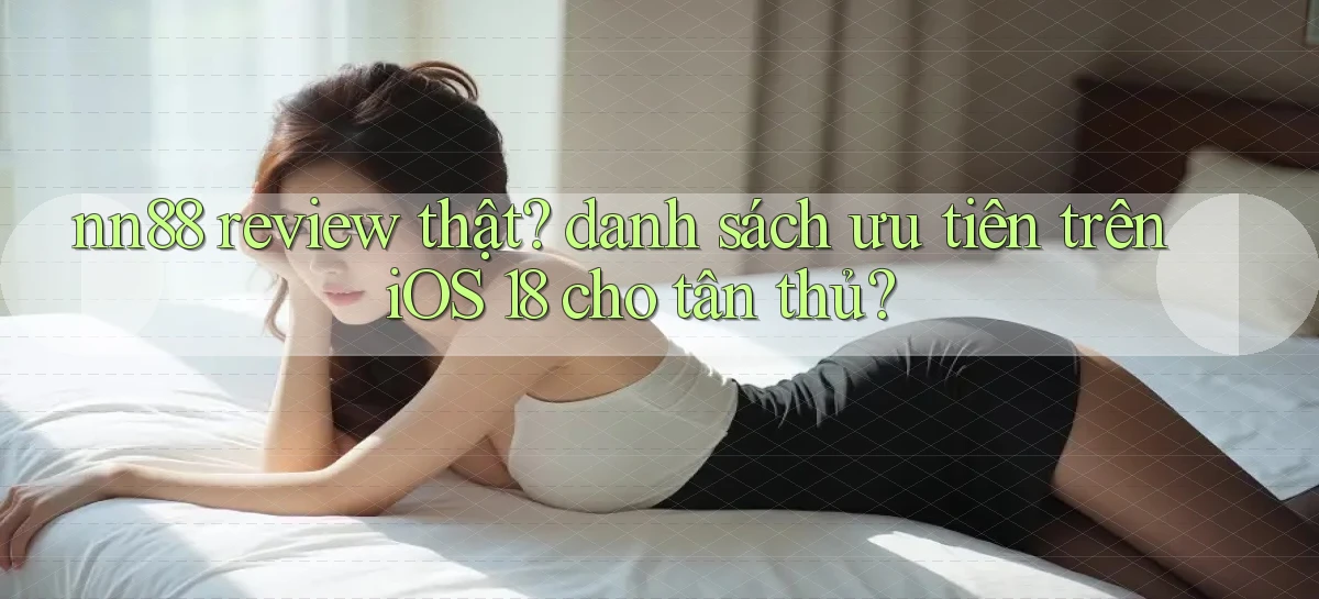 nn88 review thật danh sách ưu tiên trên iOS 18 cho tân thủ