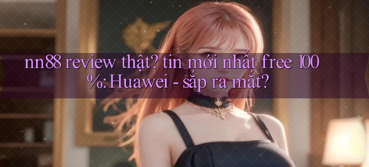 nn88 review thật tin mới nhất free 100% Huawei   sắp ra mắt