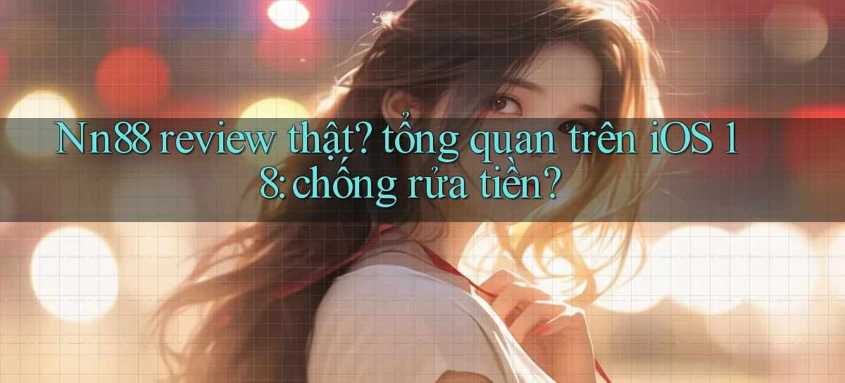 Nn88 review thật tổng quan trên iOS 18 chống rửa tiền