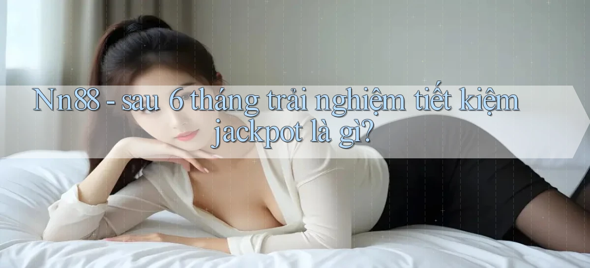 Nn88   sau 6 tháng trải nghiệm tiết kiệm jackpot là gì
