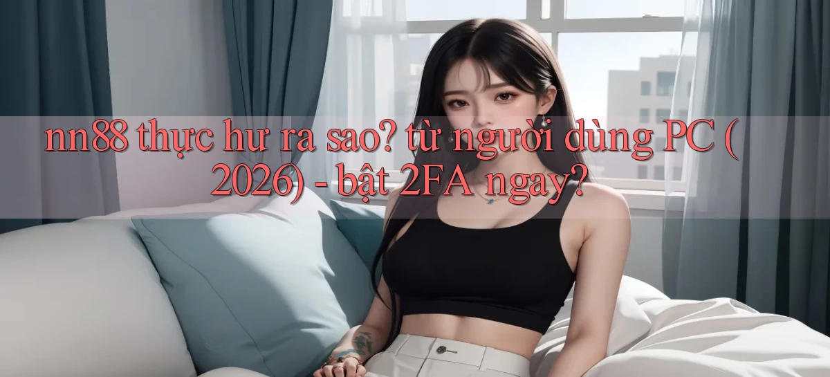 nn88 thực hư ra sao từ người dùng PC (2026)   bật 2FA ngay