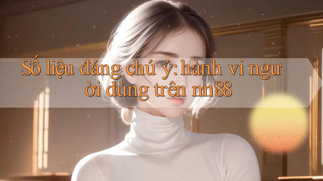 Số liệu đáng chú ý: hành vi người dùng trên nn88 Số liệu đáng chú ý: hành vi người dùng trên nn88