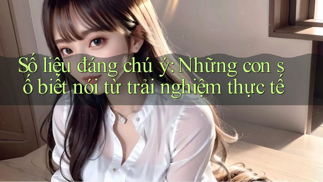 Số liệu đáng chú ý - Những con số biết nói từ trải nghiệm thực tế Số liệu đáng chú ý - Những con số biết nói từ trải nghiệm thực tế