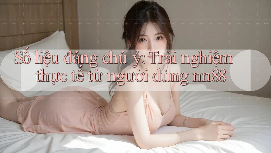 Số liệu đáng chú ý: Trải nghiệm thực tế từ người dùng nn88 Số liệu đáng chú ý: Trải nghiệm thực tế từ người dùng nn88