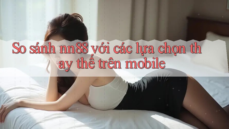 So sánh nn88 với các lựa chọn thay thế trên mobile