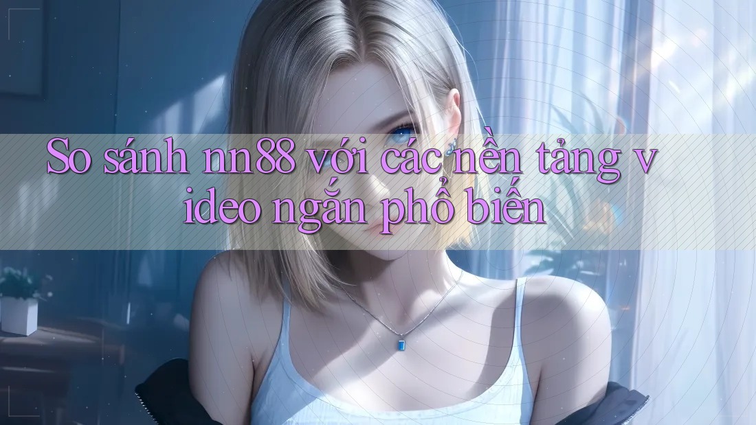 So sánh nn88 với các nền tảng video ngắn phổ biến