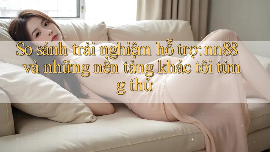 So sánh trải nghiệm hỗ trợ: nn88 và những nền tảng khác tôi từng thử