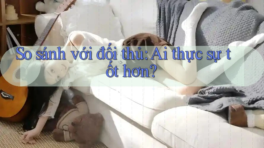 So sánh với đối thủ: Ai thực sự tốt hơn?