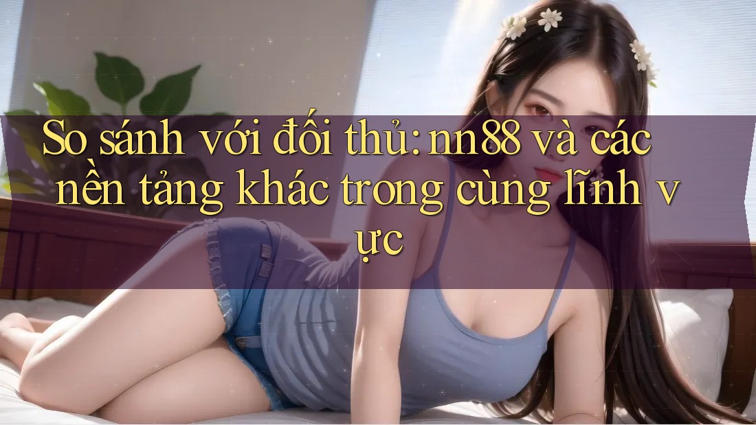 So sánh với đối thủ: nn88 và các nền tảng khác trong cùng lĩnh vực