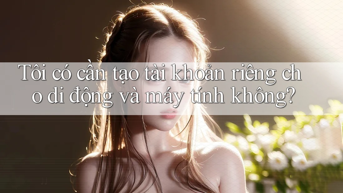Tôi có cần tạo tài khoản riêng cho di động và máy tính không?