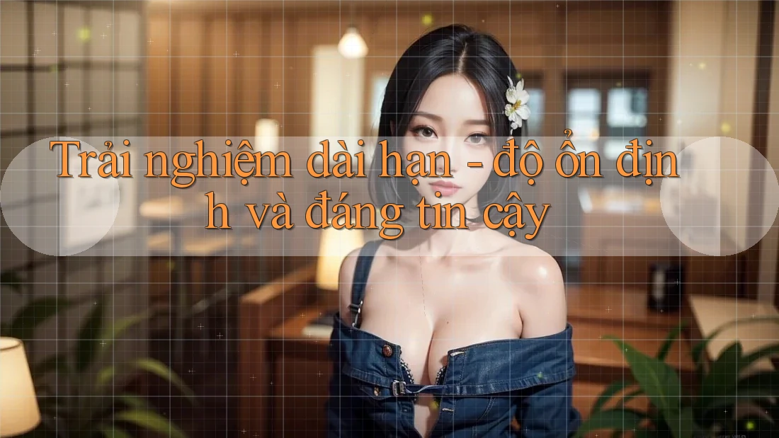 Trải nghiệm dài hạn - độ ổn định và đáng tin cậy Trải nghiệm dài hạn - độ ổn định và đáng tin cậy