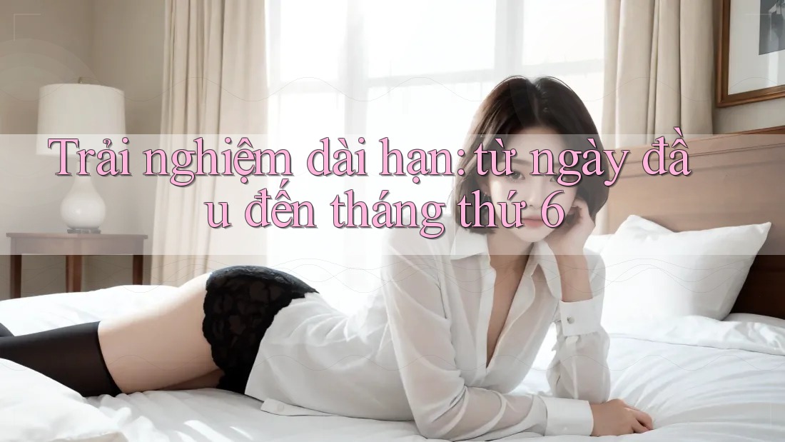 Trải nghiệm dài hạn: từ ngày đầu đến tháng thứ 6