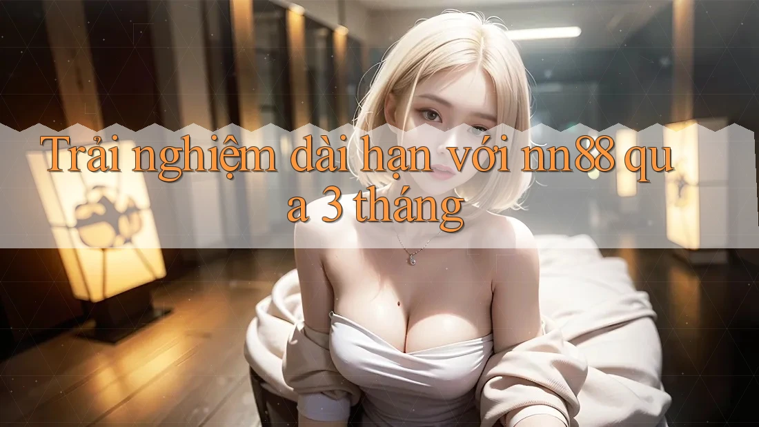 Trải nghiệm dài hạn với nn88 qua 3 tháng Trải nghiệm dài hạn với nn88 qua 3 tháng