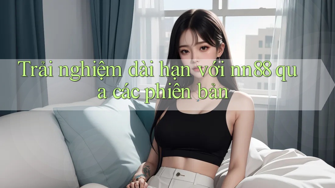 Trải nghiệm dài hạn với nn88 qua các phiên bản