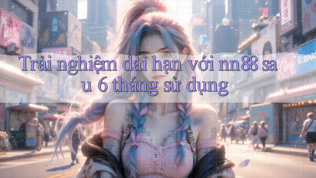 Trải nghiệm dài hạn với nn88 sau 6 tháng sử dụng