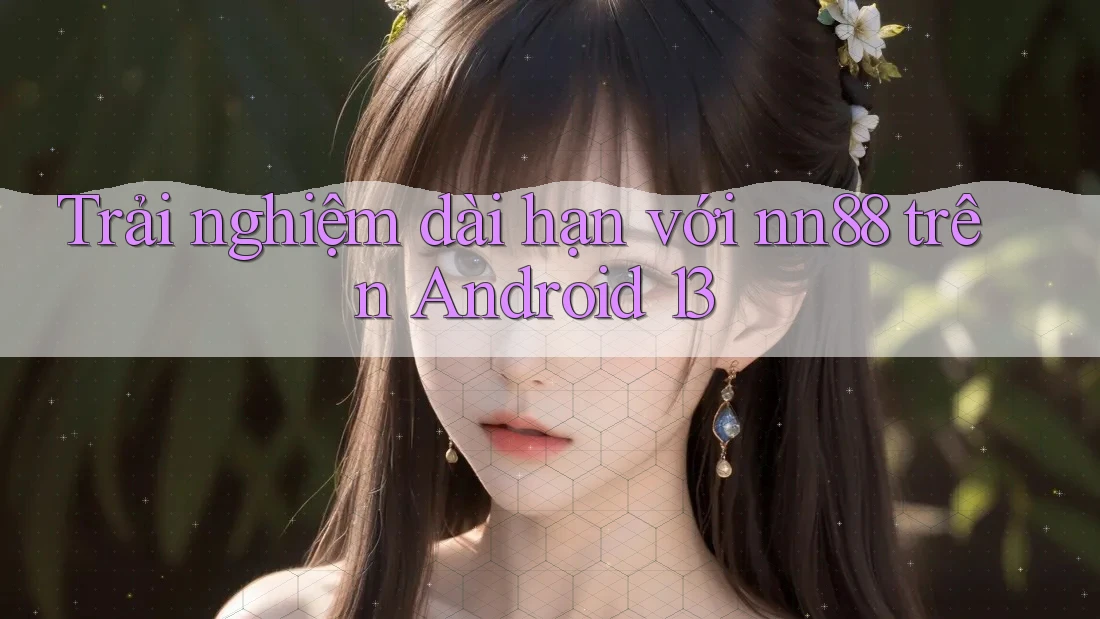 Trải nghiệm dài hạn với nn88 trên Android 13 Trải nghiệm dài hạn với nn88 trên Android 13