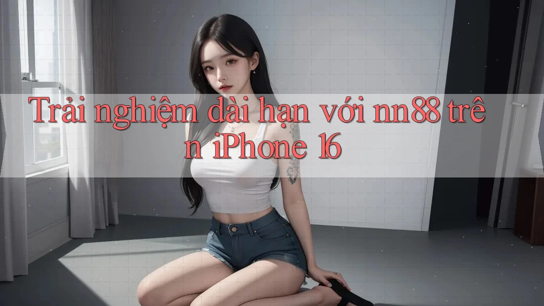 Trải nghiệm dài hạn với nn88 trên iPhone 16
