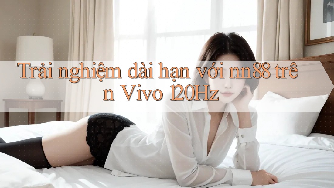 Trải nghiệm dài hạn với nn88 trên Vivo 120Hz