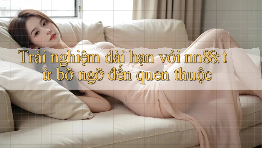 Trải nghiệm dài hạn với nn88: từ bỡ ngỡ đến quen thuộc Trải nghiệm dài hạn với nn88: từ bỡ ngỡ đến quen thuộc