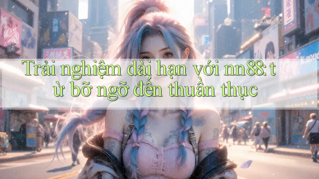 Trải nghiệm dài hạn với nn88: từ bỡ ngỡ đến thuần thục
