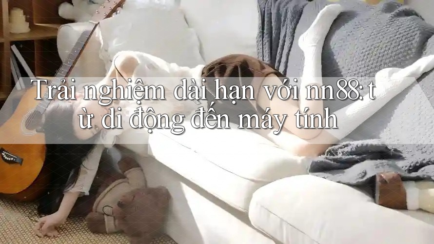 Trải nghiệm dài hạn với nn88: từ di động đến máy tính