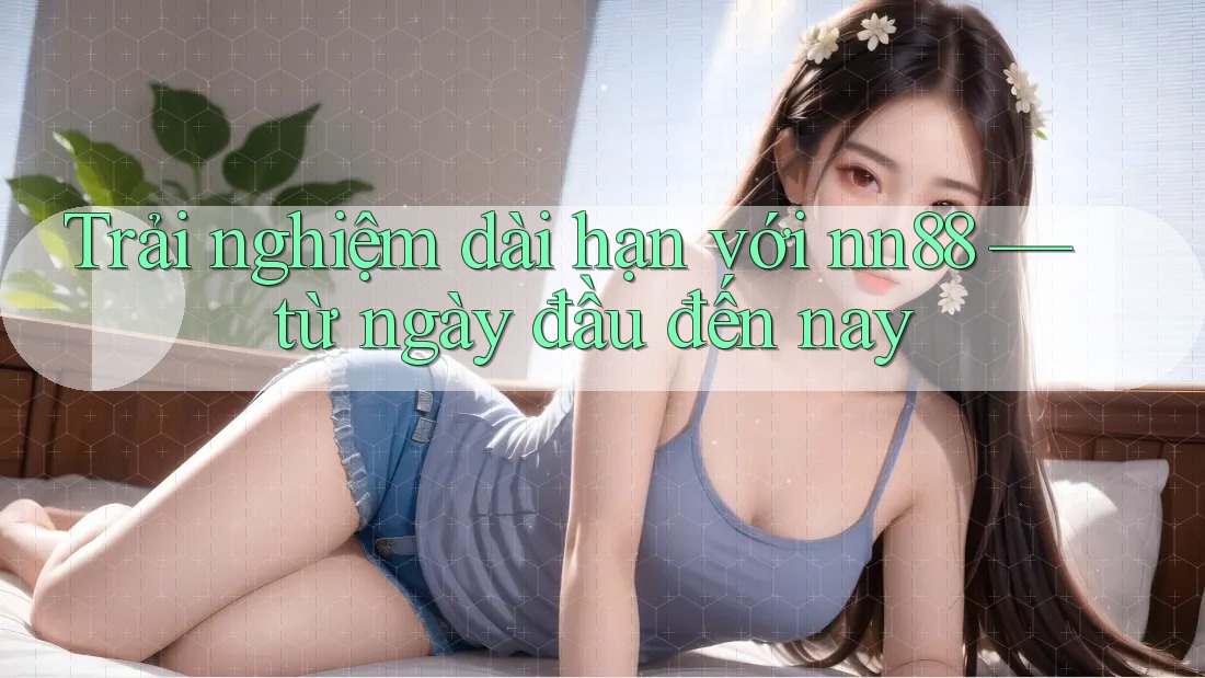 Trải nghiệm dài hạn với nn88 — từ ngày đầu đến nay Trải nghiệm dài hạn với nn88 — từ ngày đầu đến nay