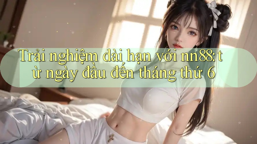 Trải nghiệm dài hạn với nn88: từ ngày đầu đến tháng thứ 6