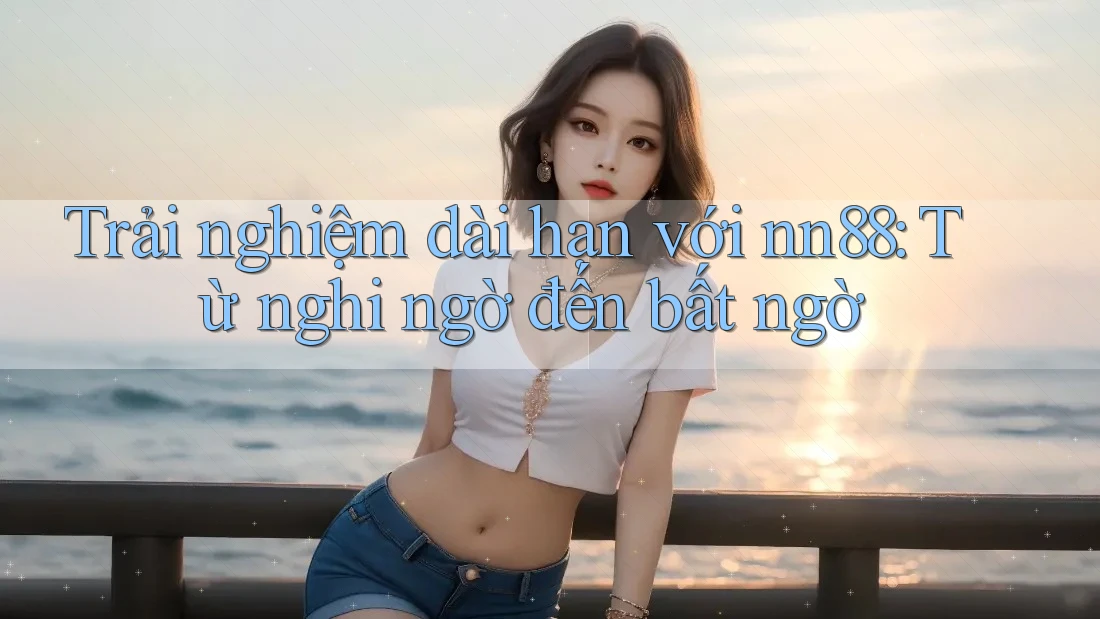 Trải nghiệm dài hạn với nn88: Từ nghi ngờ đến bất ngờ