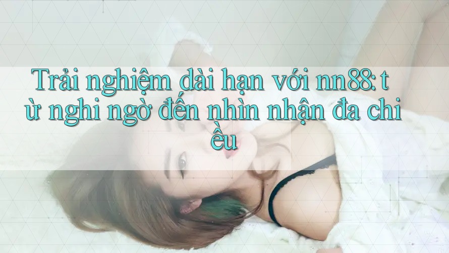 Trải nghiệm dài hạn với nn88: từ nghi ngờ đến nhìn nhận đa chiều Trải nghiệm dài hạn với nn88: từ nghi ngờ đến nhìn nhận đa chiều