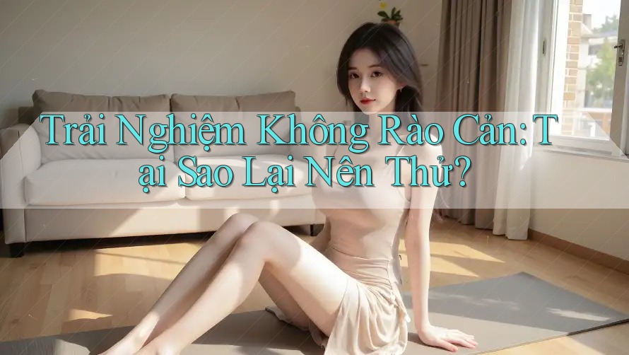 Trải Nghiệm Không Rào Cản: Tại Sao Lại Nên Thử? Trải Nghiệm Không Rào Cản: Tại Sao Lại Nên Thử?