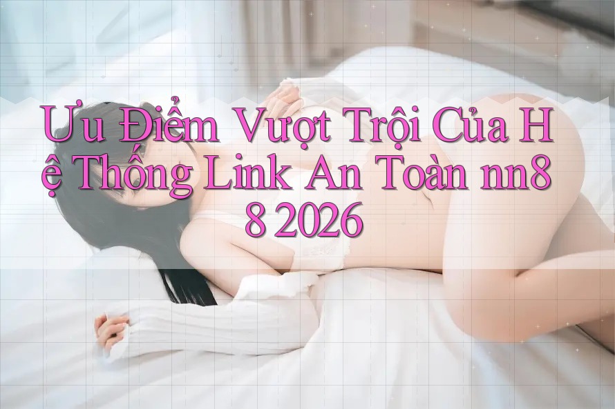 Ưu Điểm Vượt Trội Của Hệ Thống Link An Toàn nn88 2026