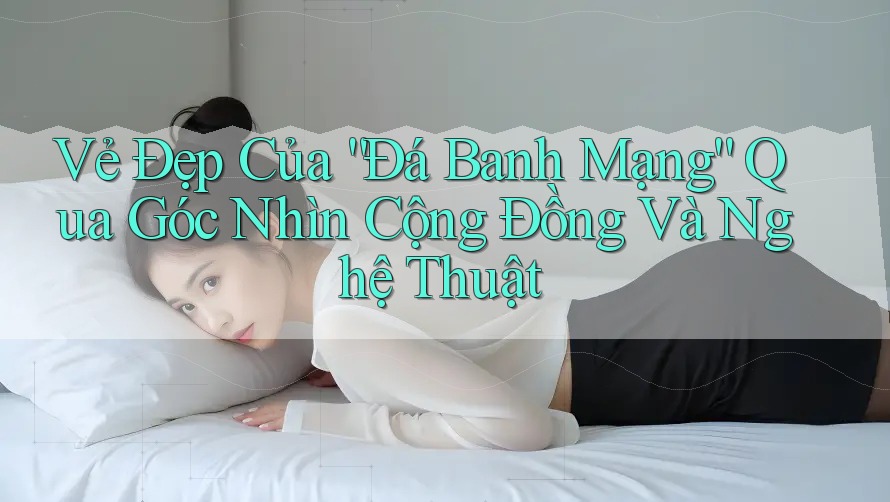 Vẻ Đẹp Của “Đá Banh Mạng” Qua Góc Nhìn Cộng Đồng Và Nghệ Thuật